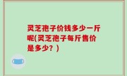 灵芝孢子价钱多少一斤呢(灵芝孢子每斤售价是多少？)