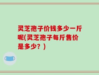 灵芝孢子价钱多少一斤呢(灵芝孢子每斤售价是多少？)