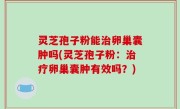 灵芝孢子粉能治卵巢囊肿吗(灵芝孢子粉：治疗卵巢囊肿有效吗？)