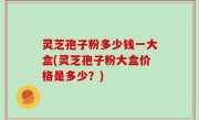 灵芝孢子粉多少钱一大盒(灵芝孢子粉大盒价格是多少？)
