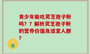 青少年能吃灵芝孢子粉吗？？解析灵芝孢子粉的营养价值及适宜人群？
