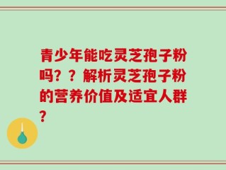青少年能吃灵芝孢子粉吗？？解析灵芝孢子粉的营养价值及适宜人群？