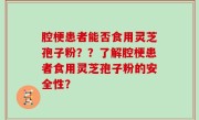 腔梗患者能否食用灵芝孢子粉？？了解腔梗患者食用灵芝孢子粉的安全性？