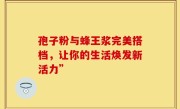 孢子粉与蜂王浆完美搭档，让你的生活焕发新活力”