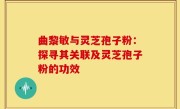 曲黎敏与灵芝孢子粉:探寻其关联及灵芝孢子粉的功效