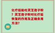 化疗后能吃灵芝孢子粉?灵芝孢子粉对化疗后恢复的作用及正确食用方法?