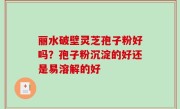 丽水破壁灵芝孢子粉好吗？孢子粉沉淀的好还是易溶解的好