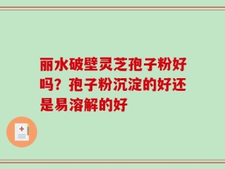 丽水破壁灵芝孢子粉好吗？孢子粉沉淀的好还是易溶解的好
