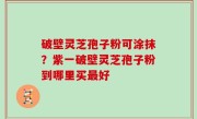 破壁灵芝孢子粉可涂抹？紫一破壁灵芝孢子粉到哪里买最好