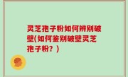 灵芝孢子粉如何辨别破壁(如何鉴别破壁灵芝孢子粉？)