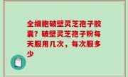 全细胞破壁灵芝孢子胶囊？破壁灵芝孢子粉每天服用几次，每次服多少