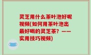 灵芝用什么茶叶泡好呢视频(如何用茶叶泡出最好喝的灵芝茶？——实用技巧视频)