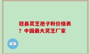 冠县灵芝孢子粉价格表？中国最大灵芝厂家