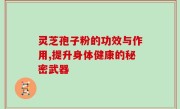 灵芝孢子粉的功效与作用,提升身体健康的秘密武器