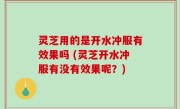 灵芝用的是开水冲服有效果吗 (灵芝开水冲服有没有效果呢？)
