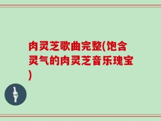 肉灵芝歌曲完整(饱含灵气的肉灵芝音乐瑰宝)