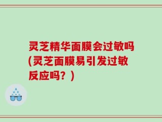 灵芝精华面膜会过敏吗(灵芝面膜易引发过敏反应吗？)