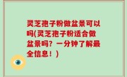 灵芝孢子粉做盆景可以吗(灵芝孢子粉适合做盆景吗？一分钟了解最全信息！)