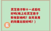 灵芝孢子粉十一点后吃好吗(晚上吃灵芝孢子粉有影响吗？白天食用的效果比较好吗？)