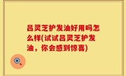 吕灵芝护发油好用吗怎么样(试试吕灵芝护发油，你会感到惊喜)