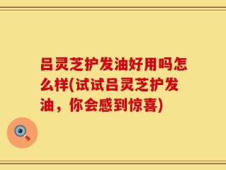 吕灵芝护发油好用吗怎么样(试试吕灵芝护发油，你会感到惊喜)