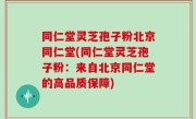 同仁堂灵芝孢子粉北京同仁堂(同仁堂灵芝孢子粉：来自北京同仁堂的高品质保障)