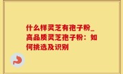 什么样灵芝有孢子粉_高品质灵芝孢子粉：如何挑选及识别