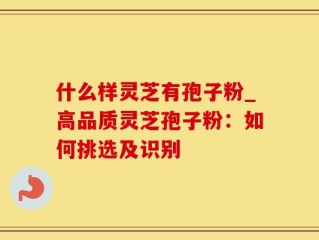 什么样灵芝有孢子粉_高品质灵芝孢子粉：如何挑选及识别