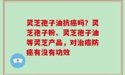 灵芝孢子油抗癌吗？灵芝孢子粉、灵芝孢子油等灵芝产品，对治癌防癌有没有功效