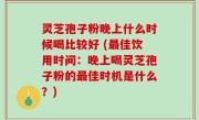 灵芝孢子粉晚上什么时候喝比较好 (最佳饮用时间：晚上喝灵芝孢子粉的最佳时机是什么？)