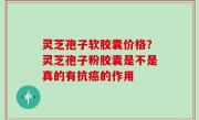 灵芝孢子软胶囊价格？灵芝孢子粉胶囊是不是真的有抗癌的作用