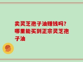 卖灵芝孢子油赚钱吗？哪里能买到正宗灵芝孢子油
