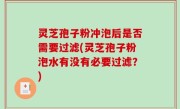 灵芝孢子粉冲泡后是否需要过滤(灵芝孢子粉泡水有没有必要过滤？)