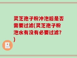 灵芝孢子粉冲泡后是否需要过滤(灵芝孢子粉泡水有没有必要过滤？)
