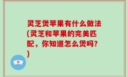 灵芝煲苹果有什么做法(灵芝和苹果的完美匹配，你知道怎么煲吗？)