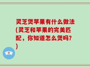 灵芝煲苹果有什么做法(灵芝和苹果的完美匹配，你知道怎么煲吗？)