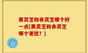 黑灵芝和赤灵芝哪个好一点(黑灵芝和赤灵芝哪个更优？)