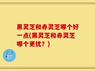 黑灵芝和赤灵芝哪个好一点(黑灵芝和赤灵芝哪个更优？)