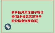 新乡仙灵灵芝孢子粉价格(新乡仙灵灵芝孢子粉价格查询及购买)