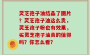 灵芝孢子油结晶了图片？灵芝孢子油这么贵，灵芝孢子粉也有效果，买灵芝孢子油真的值得吗？你怎么看？