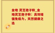 金地 灵芝孢子粉_金地灵芝孢子粉：高效增强免疫力，天然健康之选