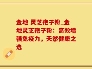 金地 灵芝孢子粉_金地灵芝孢子粉：高效增强免疫力，天然健康之选