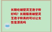 长期吃破壁灵芝孢子粉好吗？长期服用破壁灵芝孢子粉真的可以让女性变漂亮吗