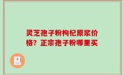 灵芝孢子粉枸杞原浆价格？正宗孢子粉哪里买
