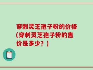 穿刺灵芝孢子粉的价格(穿刺灵芝孢子粉的售价是多少？)