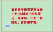 石斛孢子粉灵芝西洋参三七(石斛孢子粉与灵芝、西洋参、三七一起搭配，营养更丰富)
