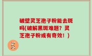 破壁灵芝孢子粉能去斑吗(破解黑斑难题？灵芝孢子粉或有奇效！)