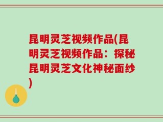 昆明灵芝视频作品(昆明灵芝视频作品：探秘昆明灵芝文化神秘面纱)
