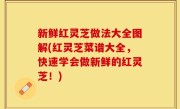 新鲜红灵芝做法大全图解(红灵芝菜谱大全，快速学会做新鲜的红灵芝！)