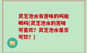 灵芝泡水有苦味的吗能喝吗(灵芝泡水的苦味可喜欢？灵芝泡水是否可饮？)